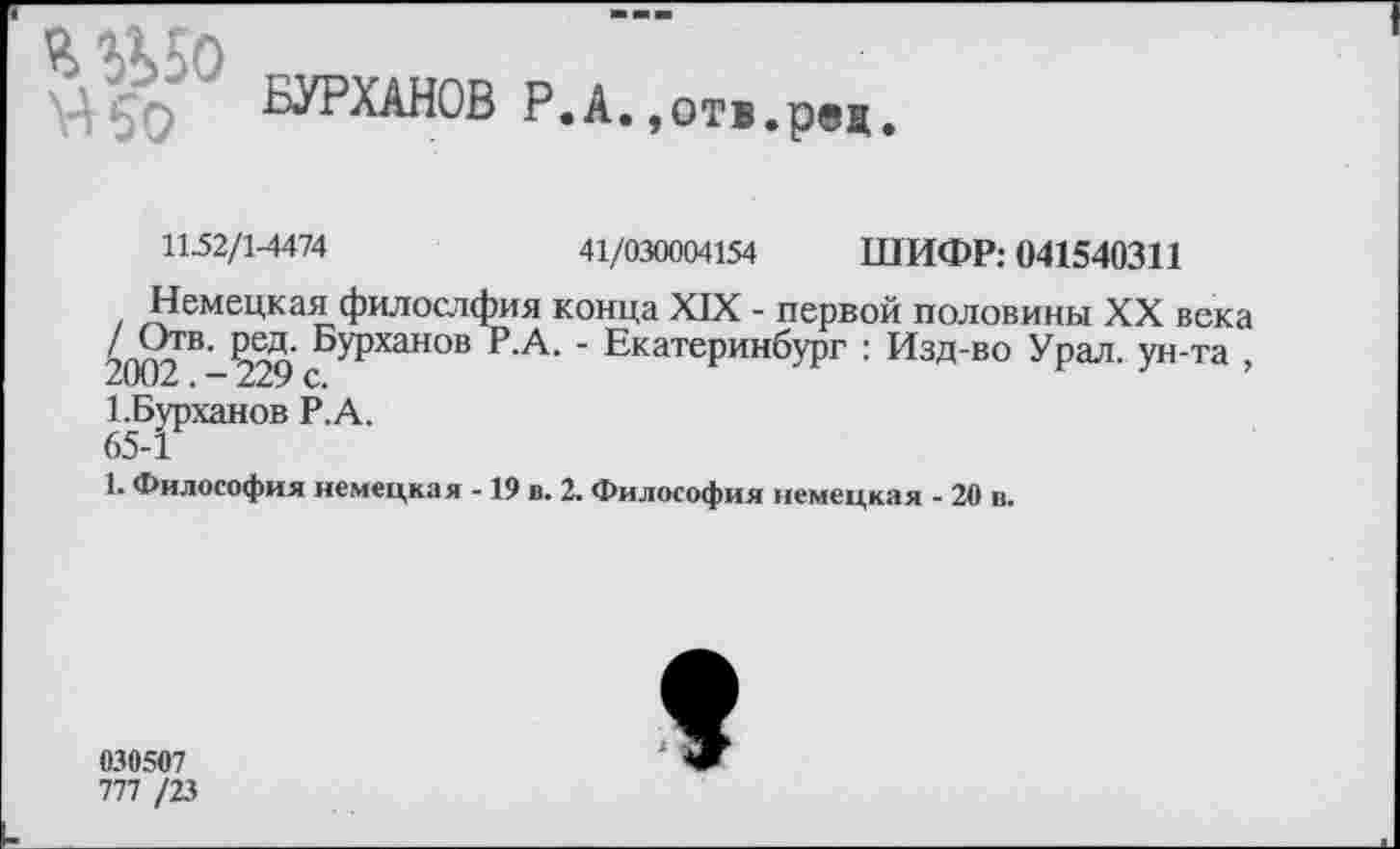 ﻿Я эЬ50
БУРХАНОВ Р.А.»отв.рец.
1152/14474	41/030004154 ШИФР: 041540311
Немецкая филослфия конца XIX - первой половины XX века БУРханов Е-А. ' Екатеринбург : Изд-во Урал, ун-та , “ 2222 С.
1-Бурханов Р.А.
65-1
1. Философия немецкая -19 в. 2. Философия немецкая - 20 в.
030507
777 /23